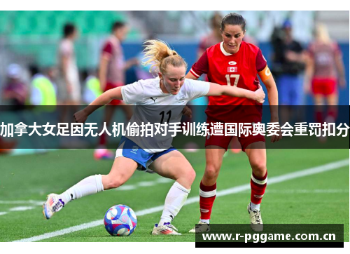 加拿大女足因无人机偷拍对手训练遭国际奥委会重罚扣分